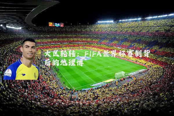 大区轮转:FIFA世界杯赛制背后的地理博弈