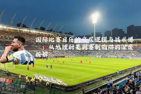 国际比赛日历的底层逻辑与战术博弈:从地理时差到赛制陷阱的深度拆解