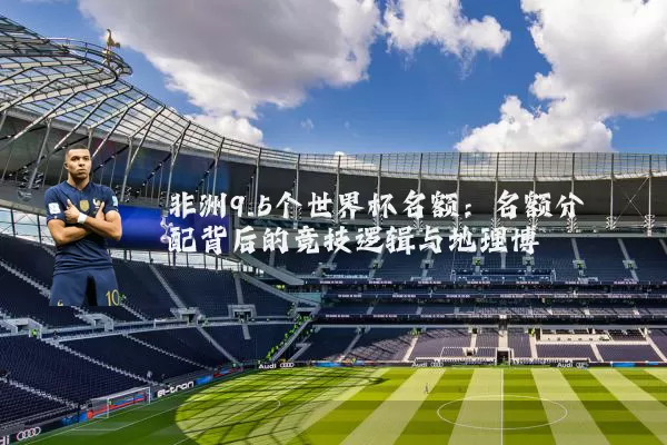非洲9.5个世界杯名额:名额分配背后的竞技逻辑与地理博弈